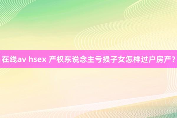 在线av hsex 产权东说念主亏损子女怎样过户房产？