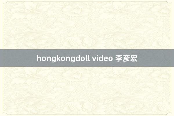 hongkongdoll video 李彦宏