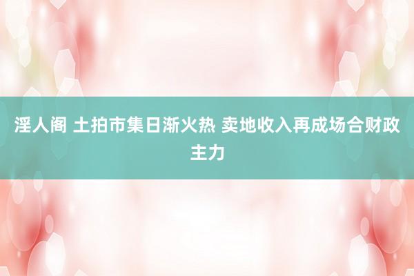 淫人阁 土拍市集日渐火热 卖地收入再成场合财政主力